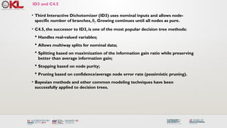 ID3 and C4.5
• Third Interactive Dichotomizer (ID3) uses nominal inputs and allows node-
specific number of branches, Bj. Growing continues until all nodes as pure.
• C4.5, the successor to ID3, is one of the most popular decision tree methods:
 Handles real-valued variables;
 Allows multiway splits for nominal data;
 Splitting based on maximization of the information gain ratio while preserving
better than average information gain;
 Stopping based on node purity;
 Pruning based on confidence/average node error rate (pessimistic pruning).
• Bayesian methods and other common modeling techniques have been
successfully applied to decision trees.
 