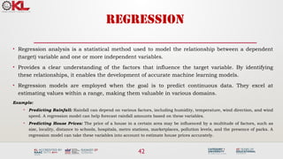 42
REGRESSION
• Regression analysis is a statistical method used to model the relationship between a dependent
(target) variable and one or more independent variables.
• Provides a clear understanding of the factors that influence the target variable. By identifying
these relationships, it enables the development of accurate machine learning models.
• Regression models are employed when the goal is to predict continuous data. They excel at
estimating values within a range, making them valuable in various domains.
Example:
• Predicting Rainfall: Rainfall can depend on various factors, including humidity, temperature, wind direction, and wind
speed. A regression model can help forecast rainfall amounts based on these variables.
• Predicting House Prices: The price of a house in a certain area may be influenced by a multitude of factors, such as
size, locality, distance to schools, hospitals, metro stations, marketplaces, pollution levels, and the presence of parks. A
regression model can take these variables into account to estimate house prices accurately.
 