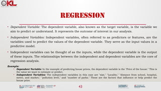 43
REGRESSION
• Dependent Variable: The dependent variable, also known as the target variable, is the variable we
aim to predict or understand. It represents the outcome of interest in our analysis.
• Independent Variables: Independent variables, often referred to as predictors or features, are the
variables used to predict the values of the dependent variable. They serve as the input values in a
predictive model.
• Independent variables can be thought of as the inputs, while the dependent variable is the output
of these inputs. The relationships between the independent and dependent variables are the core of
regression analysis.
Example:
• Dependent Variable: In the example of predicting house prices, the dependent variable is the "Price of the house." This is
the value we want to estimate or predict.
• Independent Variables: The independent variables in this case are "size," "Locality," "distance from school, hospital,
metro, and market," "pollution level," and "number of parks." These are the factors that influence or help predict the
house price.
 