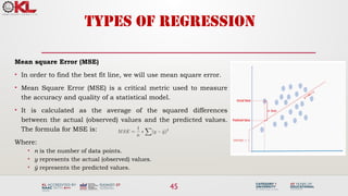 45
TYPES OF REGRESSION
Mean square Error (MSE)
• In order to find the best fit line, we will use mean square error.
• Mean Square Error (MSE) is a critical metric used to measure
the accuracy and quality of a statistical model.
• It is calculated as the average of the squared differences
between the actual (observed) values and the predicted values.
The formula for MSE is:
Where:
• n is the number of data points.
• y represents the actual (observed) values.
• ŷ represents the predicted values.
 