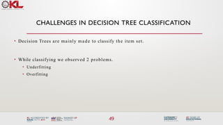 CHALLENGES IN DECISION TREE CLASSIFICATION
49
• Decision Trees are mainly made to classify the item set.
• While classifying we observed 2 problems.
• Underfitting
• Overfitting
 