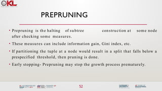 PREPRUNING
52
• Prepruning is the halting of subtree construction at some node
after checking some measures.
• These measures can include information gain, Gini index, etc.
• If partitioning the tuple at a node would result in a split that falls below a
prespecified threshold, then pruning is done.
• Early stopping- Prepruning may stop the growth process prematurely.
 