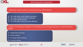 55
Self-Assessment Questions
1. What does a high variance in a machine learning model indicate?
A) The model makes overly simplistic assumptions.
B) The model overlearns from the training data.
C) The model underfits the data.
D) The model balances bias and variance effectively.
2. Which of the following strategies is NOT typically used to manage high bias in a machine learning
model?
A) Regularization techniques.
B) Feature selection.
C) Increasing model complexity.
D) Ensemble methods.
 