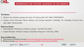 56
REFERENCES FOR FURTHER LEARNING OF THE SESSION
Text Books:
1. Mitchell, Tom. Machine Learning. New York, NY: McGraw-Hill, 1997. ISBN: 9780070428072.
2. MacKay, David. Information Theory, Inference, and Learning Algorithms. Cambridge, UK: Cambridge University Press,
2003. ISBN: 9780521642989.
Reference Books:
3. EthemAlpaydin “Introduction to Machine Learning “, The MIT Press (2010).
4. Stephen Marsland, “Machine Learning an Algorithmic Perspective” CRC Press, (2009).
Sites andWeb links:
5. Data Science and Machine Learning: https://www.edx.org/course/data-science-machinelearning.
2. Machine Learning: https://www.ocw.mit.edu/courses/6-867-machine-learning-fall-2006/.
 