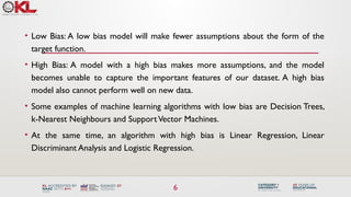 6
• Low Bias: A low bias model will make fewer assumptions about the form of the
target function.
• High Bias: A model with a high bias makes more assumptions, and the model
becomes unable to capture the important features of our dataset. A high bias
model also cannot perform well on new data.
• Some examples of machine learning algorithms with low bias are Decision Trees,
k-Nearest Neighbours and SupportVector Machines.
• At the same time, an algorithm with high bias is Linear Regression, Linear
Discriminant Analysis and Logistic Regression.
 