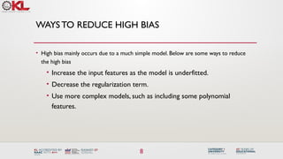 8
WAYSTO REDUCE HIGH BIAS
• High bias mainly occurs due to a much simple model. Below are some ways to reduce
the high bias
• Increase the input features as the model is underfitted.
• Decrease the regularization term.
• Use more complex models, such as including some polynomial
features.
 