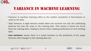9
VARIANCE IN MACHINE LEARNING
• Variance in machine learning refers to the model's sensitivity to fluctuations or
noise in the data.
• High Variance: A high-variance model takes into account not only the underlying
patterns but also the noise in the training data. This means it learns too much
from the training data, leading to issues when making predictions on new (testing)
data.
• Low variance: means there is a small variation in the prediction of the target
function with changes in the training data set.
 