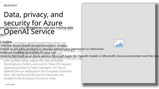 MICROSOFT
Data, privacy, and
security for Azure
OpenAI Service
ions (outputs), your embeddings, and your training data:
mers.
AI models.
r improve Azure OpenAI Service foundation models.
icrosoft or 3rd party products or services without your permission or instruction.
models are available exclusively for your use.
erated by Microsoft as an Azure service; Microsoft hosts the OpenAI models in Microsoft’s Azure environment and the Serv
Human reviewers assessing potential abuse can
access prompts and completions data only when
that data has been flagged by the abuse monitoring
system. The human reviewers are authorized
Microsoft employees who access the data via point
wise queries using request IDs, Secure Access
Workstations (SAWs), and Just-In-Time (JIT) request
approval granted by team managers. For Azure
OpenAI Service deployed in the European Economic
Area, the authorized Microsoft employees are
located in the European Economic Area.
© 2024 Logicalis 10
 