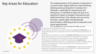 Key Areas for Education The implementation of AI systems in education is
crucial to foster digital skills and critical thinking,
allowing active participation in society. AI in
education, especially for assessments and
admissions, is classified as high-risk due to its
significant impact on people's educational and
professional lives. Poor design and use can be
intrusive, violate rights and perpetuate
discrimination, affecting access to education and
equal opportunities.
It is essential to guarantee its ethical and
responsible development.
© 2024 Logicalis 5
3. Education and vocational training:
(a) AI systems intended to be used to determine access or admission or to
assign natural persons to educational and vocational training institutions at
all levels;
(b) AI systems intended to be used to evaluate learning outcomes, including
when those outcomes are used to steer the learning process of natural
persons in educational and vocational training institutions at all levels;
(c) AI systems intended to be used for the purpose of assessing the
appropriate level of education that an individual will receive or will be able to
access, in the context of or within educational and vocational training
institutions at all levels;
(d) AI systems intended to be used for monitoring and detecting prohibited
behaviour of students during tests in the context of or within educational
and vocational training institutions at all levels.
 