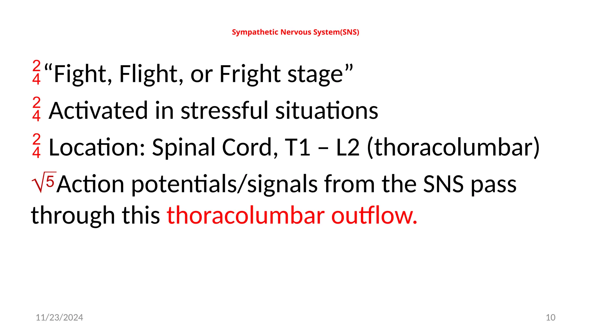 11/23/2024 10
Sympathetic Nervous System(SNS)
“Fight, Flight, or Fright stage”
 Activated in stressful situations
 Location: Spinal Cord, T1 – L2 (thoracolumbar)
Action potentials/signals from the SNS pass
through this thoracolumbar outflow.
 
