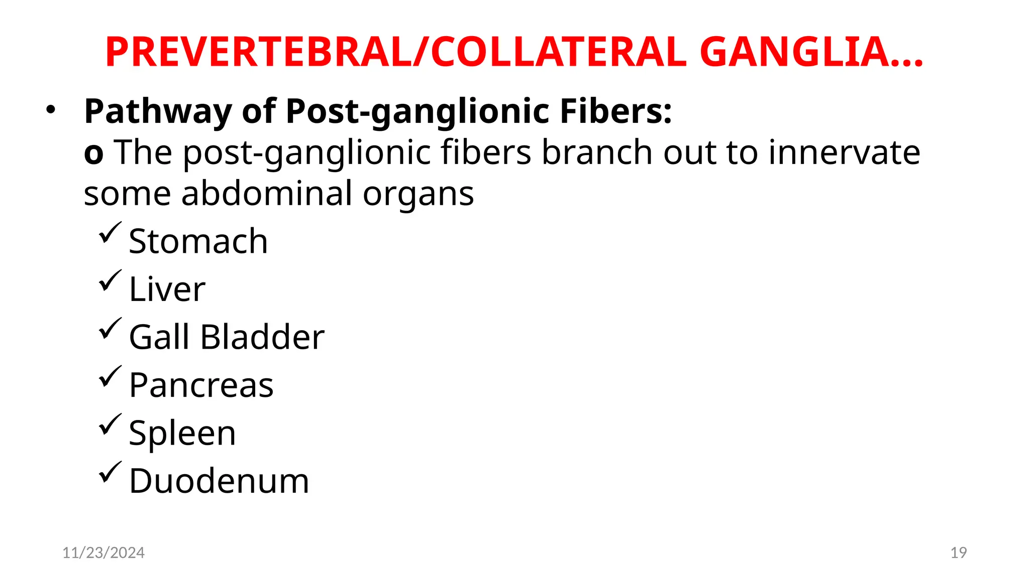 11/23/2024 19
PREVERTEBRAL/COLLATERAL GANGLIA…
• Pathway of Post-ganglionic Fibers:
o The post-ganglionic fibers branch out to innervate
some abdominal organs
Stomach
Liver
Gall Bladder
Pancreas
Spleen
Duodenum
 