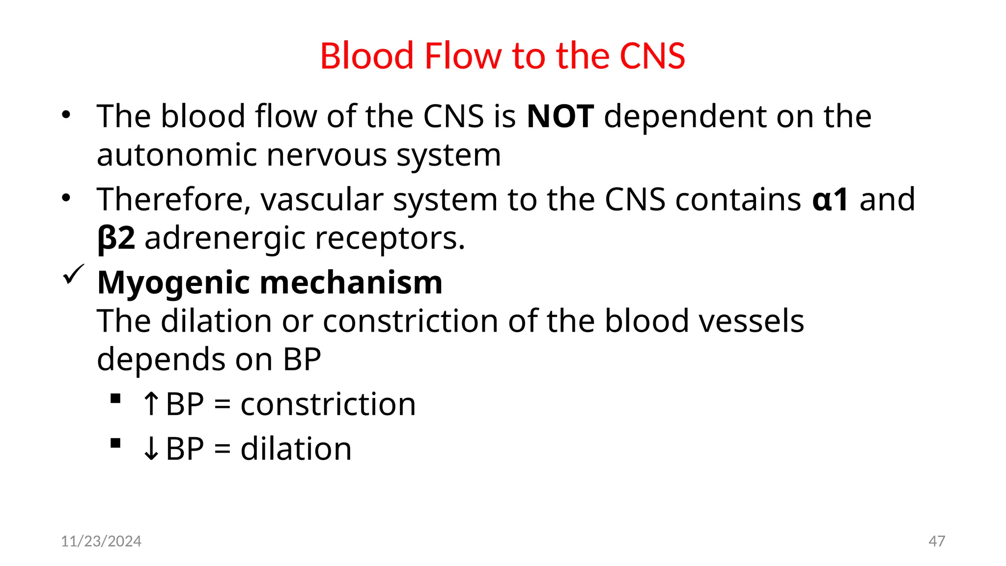 11/23/2024 47
Blood Flow to the CNS
• The blood flow of the CNS is NOT dependent on the
autonomic nervous system
• Therefore, vascular system to the CNS contains α1 and
β2 adrenergic receptors.
 Myogenic mechanism
The dilation or constriction of the blood vessels
depends on BP
 ↑BP = constriction
 ↓BP = dilation
 