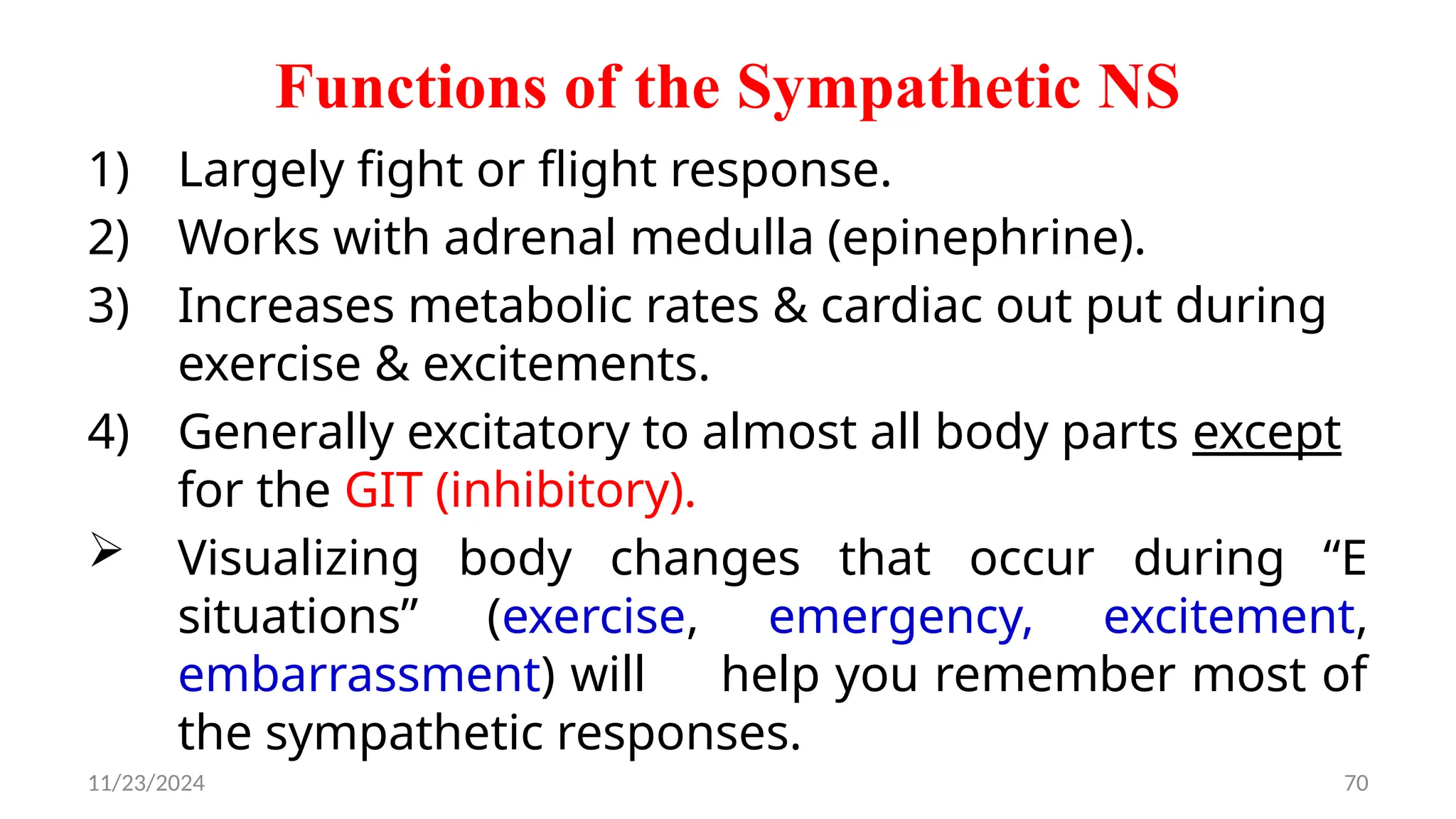 11/23/2024 70
Functions of the Sympathetic NS
1) Largely fight or flight response.
2) Works with adrenal medulla (epinephrine).
3) Increases metabolic rates & cardiac out put during
exercise & excitements.
4) Generally excitatory to almost all body parts except
for the GIT (inhibitory).
 Visualizing body changes that occur during “E
situations” (exercise, emergency, excitement,
embarrassment) will help you remember most of
the sympathetic responses.
 
