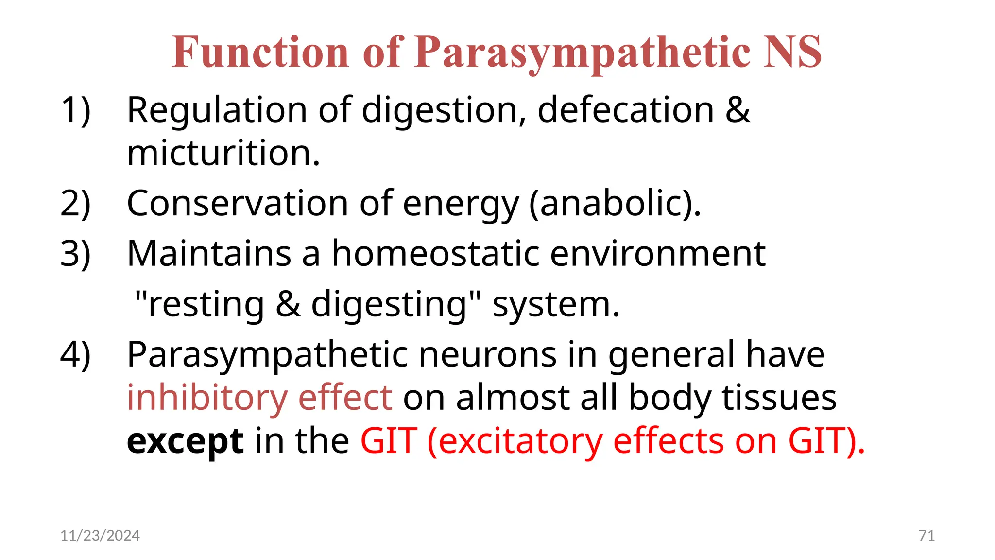 11/23/2024 71
Function of Parasympathetic NS
1) Regulation of digestion, defecation &
micturition.
2) Conservation of energy (anabolic).
3) Maintains a homeostatic environment
"resting & digesting" system.
4) Parasympathetic neurons in general have
inhibitory effect on almost all body tissues
except in the GIT (excitatory effects on GIT).
 