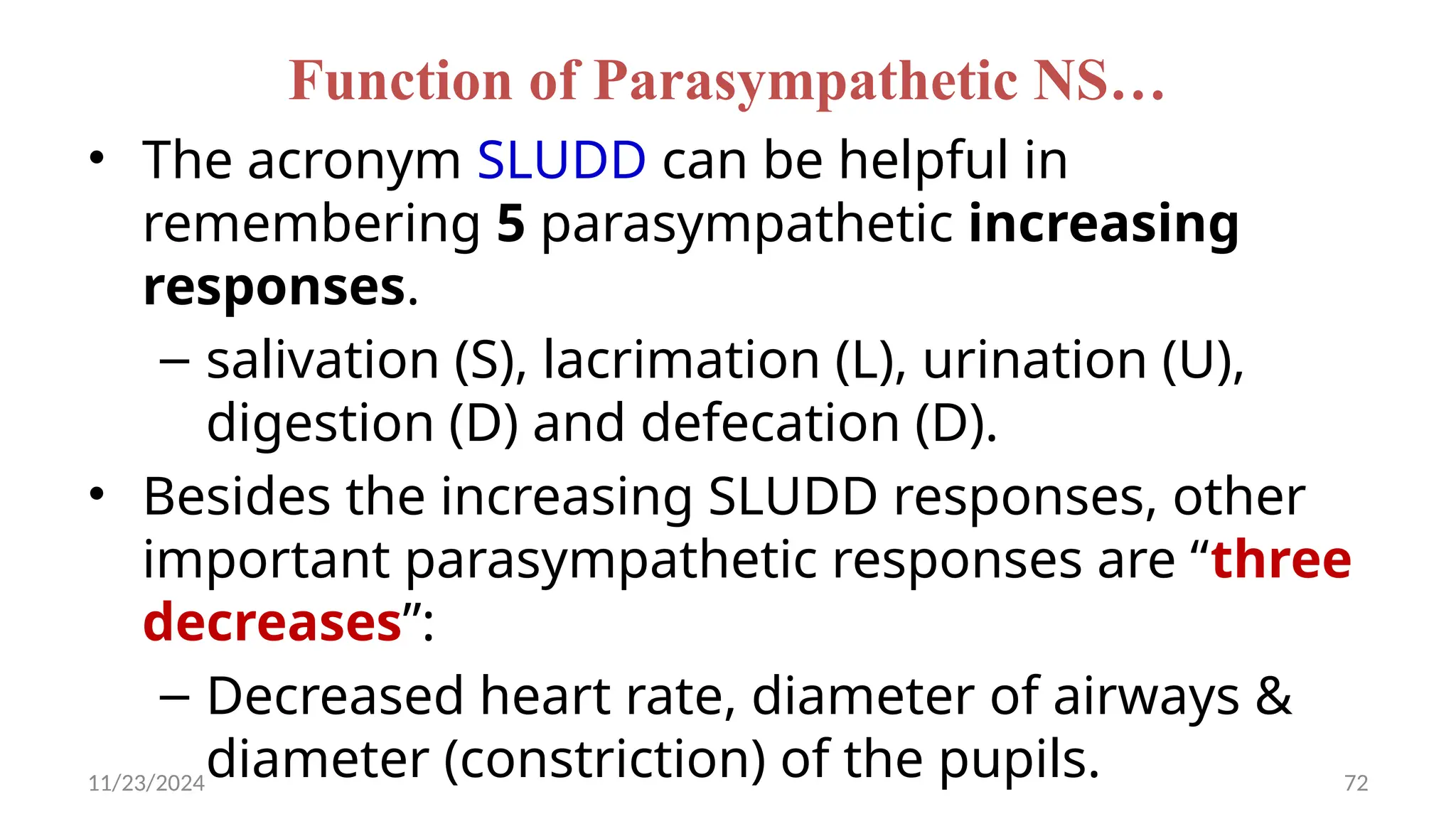 11/23/2024 72
Function of Parasympathetic NS…
• The acronym SLUDD can be helpful in
remembering 5 parasympathetic increasing
responses.
– salivation (S), lacrimation (L), urination (U),
digestion (D) and defecation (D).
• Besides the increasing SLUDD responses, other
important parasympathetic responses are “three
decreases”:
– Decreased heart rate, diameter of airways &
diameter (constriction) of the pupils.
 