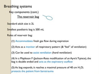 Key components (cont.)
Breathing systems
The reservoir bag
Standard adult size is 2L
Smallest paediatric bag is 500 mL
Roles of reservoir bag:
(1) Accommodates fresh gas flow during expiration
(2) Acts as a monitor of respiratory pattern (& “feel” of ventilation)
(3) Can be used to assist ventilation (hand ventilation)
(4) In a Mapleson F (Jackson-Rees modification of an Ayre’sT-piece), the
bag is double ended and acts as the expiratory outflow
(5) As bag expands, it reaches a maximal pressure of 40 cm H2O;
protects the patient from barotrauma
 