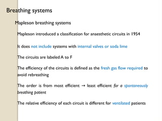 Mapleson breathing systems
Breathing systems
Mapleson introduced a classification for anaesthetic circuits in 1954
It does not include systems with internal valves or soda lime
The circuits are labeled A to F
The order is from most efficient least efficient
→ for a spontaneously
breathing patient
The efficiency of the circuits is defined as the fresh gas flow required to
avoid rebreathing
The relative efficiency of each circuit is different for ventilated patients
 