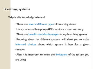 Why is this knowledge relevant?
Breathing systems
•There are several different types of breathing circuit
•Here, circle and humphrey ADE circuits are used currently
•There are benefits and disadvantages to any breathing system
•Knowing about the different systems will allow you to make
informed choices about which system is best for a given
situation
•Also, it is important to know the limitations of the system you
are using
 