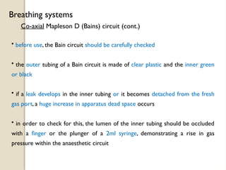 Co-axial Mapleson D (Bains) circuit (cont.)
Breathing systems
• before use, the Bain circuit should be carefully checked
• the outer tubing of a Bain circuit is made of clear plastic and the inner green
or black
• if a leak develops in the inner tubing or it becomes detached from the fresh
gas port, a huge increase in apparatus dead space occurs
• in order to check for this, the lumen of the inner tubing should be occluded
with a finger or the plunger of a 2ml syringe, demonstrating a rise in gas
pressure within the anaesthetic circuit
 