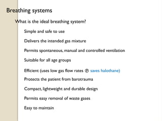 What is the ideal breathing system?
Breathing systems
Simple and safe to use
Delivers the intended gas mixture
Permits spontaneous, manual and controlled ventilation
Suitable for all age groups
Efficient (uses low gas flow rates  saves halothane)
Protects the patient from barotrauma
Compact, lightweight and durable design
Permits easy removal of waste gases
Easy to maintain
 