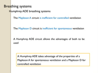 Humphrey ADE breathing systems
Breathing systems
The Mapleson A circuit is inefficient for controlled ventilation
The Mapleson D circuit is inefficient for spontaneous ventilation
A Humphrey ADE circuit allows the advantages of both to be
used
A Humphrey ADE takes advantage of the properties of a
Mapleson A for spontaneous ventilation and a Mapleson D for
controlled ventilation
 