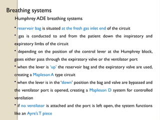 Humphrey ADE breathing systems
Breathing systems
• reservoir bag is situated at the fresh gas inlet end of the circuit
• gas is conducted to and from the patient down the inspiratory and
expiratory limbs of the circuit
• depending on the position of the control lever at the Humphrey block,
gases either pass through the expiratory valve or the ventilator port
• when the lever is ‘up’ the reservoir bag and the expiratory valve are used,
creating a Mapleson A type circuit
• when the lever is in the ‘down’ position the bag and valve are bypassed and
the ventilator port is opened, creating a Mapleson D system for controlled
ventilation
• if no ventilator is attached and the port is left open, the system functions
like an Ayre’s T piece
 