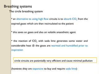 The circle breathing system
Breathing systems
• an alternative to using high flow circuits is to absorb CO2 from the
expired gases which are then recirculated to the patient
• this saves on gases and also on volatile anaesthetic agent
• the reaction of CO2 with soda lime generates some water and
considerable heat  the gases are warmed and humidified prior to
inspiration
circle circuits are potentially very efficient and cause minimal pollution
(however, they are expensive to buy and require soda lime)
 