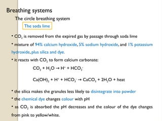 The circle breathing system
Breathing systems
The soda lime
• CO2 is removed from the expired gas by passage through soda lime
• mixture of 94% calcium hydroxide, 5% sodium hydroxide, and 1% potassium
hydroxide, plus silica and dye.
• it reacts with CO2 to form calcium carbonate:
CO2 + H2O H
→ +
+ HCO3
-
Ca(OH)2 + H+
+ HCO3
-
CaCO
→ 3 + 2H2O + heat
• the silica makes the granules less likely to disintegrate into powder
• the chemical dye changes colour with pH
• as CO2 is absorbed the pH decreases and the colour of the dye changes
from pink to yellow/white.
 