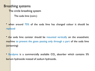The circle breathing system
Breathing systems
The soda lime (cont.)
• when around 75% of the soda lime has changed colour it should be
replaced
• the soda lime canister should be mounted vertically on the anaesthetic
machine to prevent the gases passing only through a part of the soda lime
(streaming)
• Baralyme is a commercially available CO2 absorber which contains 5%
barium hydroxide instead of sodium hydroxide.
 