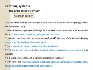 The circle breathing system
Breathing systems
Vaporiser position
• placed either outside the circle (VOC) on the anaesthetic machine or (rarely) within
the circle itself (VIC)
• normal plenum vaporisers, with high internal resistance, cannot be used within the
circle  low internal resistance type vaporiser is required
• drawover vaporisers are not recommended for VIC because of the risk of achieving
dangerously high levels of inhalational agent
• this is a particular danger during controlled ventilation
• VIC should only be used when inspired volatile anaesthetic agent monitoring is
available
• it is safest to useVOC with a conventional plenum vaporiser
• with VOC, the maximum volatile anaesthetic agent concentration achievable within
the circle cannot exceed that set on the vaporiser
 