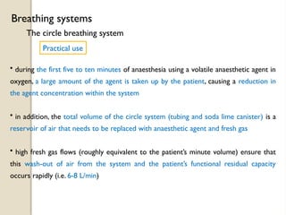 The circle breathing system
Breathing systems
Practical use
• during the first five to ten minutes of anaesthesia using a volatile anaesthetic agent in
oxygen, a large amount of the agent is taken up by the patient, causing a reduction in
the agent concentration within the system
• in addition, the total volume of the circle system (tubing and soda lime canister) is a
reservoir of air that needs to be replaced with anaesthetic agent and fresh gas
• high fresh gas flows (roughly equivalent to the patient’s minute volume) ensure that
this wash-out of air from the system and the patient’s functional residual capacity
occurs rapidly (i.e. 6-8 L/min)
 