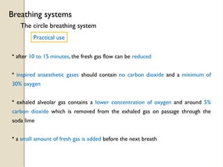 The circle breathing system
Breathing systems
Practical use
• after 10 to 15 minutes, the fresh gas flow can be reduced
• inspired anaesthetic gases should contain no carbon dioxide and a minimum of
30% oxygen
• exhaled alveolar gas contains a lower concentration of oxygen and around 5%
carbon dioxide which is removed from the exhaled gas on passage through the
soda lime
• a small amount of fresh gas is added before the next breath
 