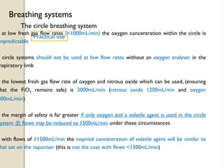 The circle breathing system
Breathing systems
Practical use
at low fresh gas flow rates (<1000mL/min) the oxygen concentration within the circle is
unpredictable
circle systems should not be used at low flow rates without an oxygen analyser in the
nspiratory limb
the lowest fresh gas flow rate of oxygen and nitrous oxide which can be used, (ensuring
hat the FiO2 remains safe) is 2000mL/min (nitrous oxide 1200mL/min and oxygen
800mL/min)
the margin of safety is far greater if only oxygen and a volatile agent is used in the circle
ystem  flows may be reduced to 1500mL/min under these circumstances
with flows of ≥1500mL/min the inspired concentration of volatile agent will be similar to
hat set on the vaporiser (this is not the case with flows <1500mL/min)
 