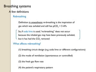 A few definitions
Breathing systems
Rebreathing
Definition in anaesthesia; re-breathing is the inspiration of
gas which was exhaled and still has pCO2 = 5 kPa
So, if soda lime is used,“re-breathing” does not occur
because the inhaled gas may have been previously exhaled,
but it has had the CO2 removed
What affects rebreathing?
(1) breathing circuit design (e.g. soda lime or different configurations)
(2) the mode of ventilation (spontaneous or controlled)
(3) the fresh gas flow rate
(4) the patient’s respiratory pattern
 