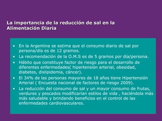 La importancia de la reducción de sal en la
La importancia de la reducción de sal en la
Alimentación Diaria
Alimentación Diaria
• En la Argentina se estima que el consumo diario de sal por
persona/día es de 12 gramos.
• La recomendación de la O.M.S es de 5 gramos por día/persona.
• Hábito que constituye factor de riesgo para el desarrollo de
diferentes enfermedades( hipertensión arterial, obesidad,
diabetes, dislipidemia, cáncer).
• El 34% de las personas mayores de 18 años tiene Hipertensión
Arterial ( Encuesta nacional de factores de riesgo 2009).
• La reducción del consumo de sal y un mayor consumo de frutas,
verduras y pescados modificarían estilos de vida , haciéndola más
más saludable y brindando beneficios en el control de las
enfermedades cardiovasculares.
 
