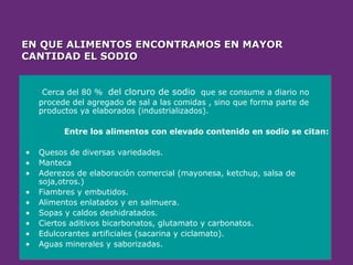 EN QUE ALIMENTOS ENCONTRAMOS EN MAYOR
EN QUE ALIMENTOS ENCONTRAMOS EN MAYOR
CANTIDAD EL SODIO
CANTIDAD EL SODIO
Cerca del 80 % del cloruro de sodio que se consume a diario no
procede del agregado de sal a las comidas , sino que forma parte de
productos ya elaborados (industrializados).
Entre los alimentos con elevado contenido en sodio se citan:
• Quesos de diversas variedades.
• Manteca
• Aderezos de elaboración comercial (mayonesa, ketchup, salsa de
soja,otros.)
• Fiambres y embutidos.
• Alimentos enlatados y en salmuera.
• Sopas y caldos deshidratados.
• Ciertos aditivos bicarbonatos, glutamato y carbonatos.
• Edulcorantes artificiales (sacarina y ciclamato).
• Aguas minerales y saborizadas.
 