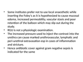 • Some institutes prefer not to use local anaesthetic while
inserting the Foley’s as it is hypothesized to cause mucosal
edema, increased permeability, vascular stasis and poor
retention of the balloon which may slip out during the
study.
• RGU is not a physiologic examination.
• The increased pressure used to inject the contrast into the
urethra can cause marked urethrovascular, lymphatic and
peri-urethral extravasation esp in cases of inflammation
and stricture.
• Hence antibiotic cover against gram negative sepsis is
indicated for the same
 