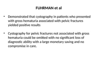 FUHRMAN et al
• Demonstrated that cystography in patients who presented
with gross hematuria associated with pelvic fractures
yielded positive results
• Cystography for pelvic fractures not associated with gross
hematuria could be omitted with no significant loss of
diagnostic ability with a large monetary saving and no
compromise in care.
 