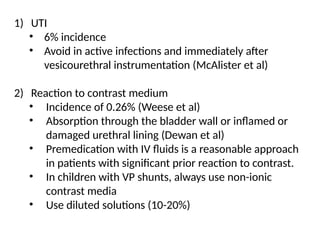 1) UTI
• 6% incidence
• Avoid in active infections and immediately after
vesicourethral instrumentation (McAlister et al)
2) Reaction to contrast medium
• Incidence of 0.26% (Weese et al)
• Absorption through the bladder wall or inflamed or
damaged urethral lining (Dewan et al)
• Premedication with IV fluids is a reasonable approach
in patients with significant prior reaction to contrast.
• In children with VP shunts, always use non-ionic
contrast media
• Use diluted solutions (10-20%)
 