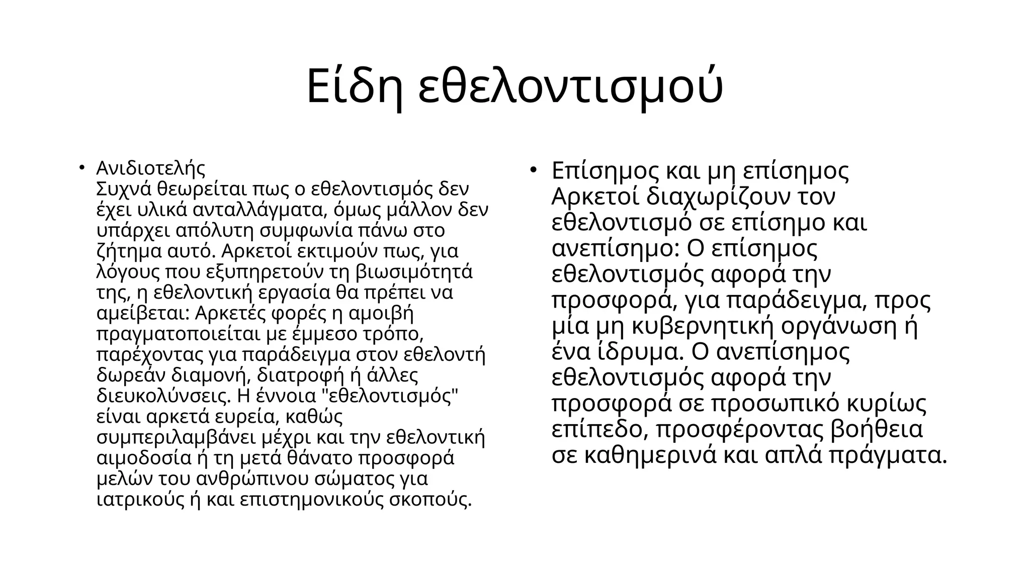 Είδη εθελοντισμού
• Ανιδιοτελής
Συχνά θεωρείται πως ο εθελοντισμός δεν
έχει υλικά ανταλλάγματα, όμως μάλλον δεν
υπάρχει απόλυτη συμφωνία πάνω στο
ζήτημα αυτό. Αρκετοί εκτιμούν πως, για
λόγους που εξυπηρετούν τη βιωσιμότητά
της, η εθελοντική εργασία θα πρέπει να
αμείβεται: Αρκετές φορές η αμοιβή
πραγματοποιείται με έμμεσο τρόπο,
παρέχοντας για παράδειγμα στον εθελοντή
δωρεάν διαμονή, διατροφή ή άλλες
διευκολύνσεις. Η έννοια "εθελοντισμός"
είναι αρκετά ευρεία, καθώς
συμπεριλαμβάνει μέχρι και την εθελοντική
αιμοδοσία ή τη μετά θάνατο προσφορά
μελών του ανθρώπινου σώματος για
ιατρικούς ή και επιστημονικούς σκοπούς.
• Επίσημος και μη επίσημος
Αρκετοί διαχωρίζουν τον
εθελοντισμό σε επίσημο και
ανεπίσημο: Ο επίσημος
εθελοντισμός αφορά την
προσφορά, για παράδειγμα, προς
μία μη κυβερνητική οργάνωση ή
ένα ίδρυμα. Ο ανεπίσημος
εθελοντισμός αφορά την
προσφορά σε προσωπικό κυρίως
επίπεδο, προσφέροντας βοήθεια
σε καθημερινά και απλά πράγματα.
 