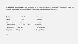 2. Morfemas gramaticales.- Son portadores de un significado semántico gramatical y simplemente sirven para
modificar el significado de un lexema. Estos morfemas agrupan a los siguientes grupos.
Prefijos: /in-/ inmortal.
Sufijos: /-itis/ laringitis..
Desinencias: /-aba/ amaba.
Determinantes: / El / /una / / esa/ un profesor.
Preposiciones: /con/ /sin/ Pan con queso.
Conjunciones: /y/ /pero/ Rojo y blanco.
Etc.
 