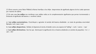 (*) Otros autores, comoYakov Malkiel, lo llaman Interfijos a los infijos desprovistos de significado, algunos de los cuales aparecen
por razones de eufonía.
(*) En este caso, los sufijos son morfemas cuya validez radica en la complementación significativa que portan incrementado o
limitando el significado del lexema o morfema radical.
a) Los sufijos aumentativos.- Contribuyen a agrandar el sentido del lexema añadiédole un matiz de grandeza, enormidad:
Ejemplo: /-on/, /-azo/, /-ote/
b) Los sufijos despectivos.- Señalan el desprecio, la burla, el desdén como una especie de “bulling”, /-uch/, /-astro/, /-ajo/
c) Los sufijos diminutivos.- Son los que disminuyen la significación de un lexema añadiendo un sentido de pequeñez: /-it-/ , /-
uel-/ , /-ill-/
 