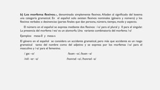 b) Los morfema flexivos.-, denominado simplemente flexivos. Añaden al significado del lexema
una categoría gramatical. En el español solo existen flexivos nominales (género y número) y los
flexivos verbales o desinencias (partes finales que dan persona, número, tiempo, modo y aspecto.
El número en el español se expresa mediante dos flexivos: /-s/ para el plural y 0 para el singular.
La presencia del morfema /-es/ es un alomorfo. Una variante combinatoria del morfema /-s/
Ejemplos: mesa-0 y mesa-s
El género en el español se considera un accidente gramatical, pero más que accidente es un rasgo
gramatical tanto del nombre como del adjetivo y se expresa por los morfemas /-o/ para el
masculino y /-a/ para el femenino.
/ gat –o/ /buen –o/, /buen –a/
/niñ –er –a/ /honrad –o/, /honrad –a/
 