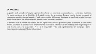 LA PALABRA
La palabra es la unidad morfológica superior al morfema, con su entera conceptualización como signo lingüístico.
No existe consenso en la definición de la palabra entre los gramáticos. Durante mucho tiempo prevaleció el
concepto aristotélico de que la palabra “es la menor unidad del lenguaje dotada de un significado propio. Pero esta
definición se acerca más a lo que hemos definido como monema o morfema.
Es evidente que la palabra está dotada de una significación, léxica o gramatical, pero no siempre es una unidad
mínima. En una de las clasificaciones tenemos formas variadas de palabras; que van desde aquellas integradas por un
solo fonema como la conjunción /Y / o la disyunción / O/, hasta aglutinaciones tan complejas como
/esternocleidomastoideo/, /destornilladorcitos/.
 
