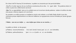 En el decir del Dr. Huertas, D., formalmente, la palabra se caracteriza por dos particularidades:
-1ra. Por el orden riguroso de sus morfemas constitutivos,Así se dice /in – igual –able/. No podemos alterar el
orden so pena de su deformación escritural.
-2da. Por su separabilidad tanto en la oralidad como en la escritura donde podemos realizar el artificio de aislar
ente pausas o blancas (espacio en la escritura).
Se considera un artificio porque su irrealidad es mucho más evidente en el habla. Nadie divide lo que dice
oralmente, porque objetivamente en el discurso hablamos con agrupaciones sonoras limitadas por pausas (grupos
fónicos)
/ Había una vez un viejito y una viejita que vivían en un rancho…/
La palabra se divide en dos grupos:
a) Palabras monomorfemáticas: /río/, /sol/, /cárcel/, /mano/, pan/, /y/, si/ , son indivisibles.
b) Palabras polimorfemáticos: /perr –it –o –s/, /jardín –er -o/, son divisibles.
 