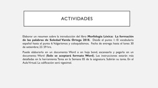 ACTIVIDADES
Elaborar un resumen sobre la introducción del libro Morfología Léxica: La formación
de las palabras de Soledad Varela Ortega 2018. Desde el punto 1: El vocabulario
español hasta el punto 6:Vulgarismos y coloquialismos. Fecha de entrega: hasta el lunes 30
de setiembre; 23. 59 hrs.
Puede elaborarlo en un documento Word o en hoja bond, escanearlo y pegarlo en un
documento Word (Solo se aceptará formato Word). Las instrucciones estarán más
detalladas en la herramienta Tarea en la Semana 05 de la asignatura. Subirán su tarea. En el
AulaVirtual. La calificación será vigesimal.
 