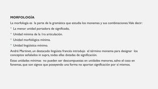 MORFOLOGÍA
La morfología es la parte de la gramática que estudia los monemas y sus combinaciones.Vale decir:
 La menor unidad portadora de significado,
 Unidad mínima de la 1ra articulación.
 Unidad morfológica mínima.
 Unidad lingüística mínimo.
André Martinet, un destacado lingüista francés introdujo el término monema para designar los
conceptos señalados in supra, todas ellas dotadas de significación.
Estas unidades mínimas no pueden ser descompuestas en unidades menores, salvo el caso en
fonemas, que son signos que poseyendo una forma no aportan significación por sí mismos.
 