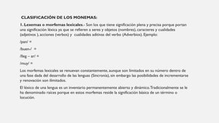 CLASIFICACIÓN DE LOS MONEMAS:
1. Lexemas o morfemas lexicales.- Son los que tiene significación plena y precisa porque portan
una significación léxica ya que se refieren a seres y objetos (nombres), caracteres y cualidades
(adjetivos ), acciones (verbos) y cualidades aditivas del verbo (Adverbios). Ejemplo:
/pan/ =
/buen-/ =
/lleg – ar/ =
/muy/ =
Los morfemas lexicales se renuevan constantemente, aunque son limitados en su número dentro de
una fase dada del desarrollo de las lenguas (Sincronía), sin embargo las posibilidades de incrementarse
y renovación son ilimitados.
El léxico de una lengua es un inventario permanentemente abierto y dinámico.Tradicionalmente se le
ha denominado raíces porque en estos morfemas reside la significación básica de un término o
locución.
 