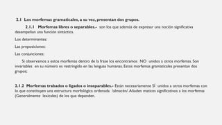 2.1 Los morfemas gramaticales, a su vez, presentan dos grupos.
2.1.1 Morfemas libres o separables.- son los que además de expresar una noción significativa
desempeñan una función sintáctica.
Los determinantes:
Las preposiciones:
Las conjunciones:
Si observamos a estos morfemas dentro de la frase los encontramos NO unidos a otros morfemas. Son
invariables en su número es restringido en las lenguas humanas. Estos morfemas gramaticales presentan dos
grupos;
2.1.2 Morfemas trabados o ligados o inseparables.- Están necesariamente SÍ unidos a otros morfemas con
lo que constituyen una estructura morfológica ordenada /almacén/.Añaden matices significativos a los morfemas
(Generalmente lexicales) de los que dependen.
 