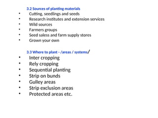 3.2 Sources of planting materials
• Cutting, seedlings and seeds
• Research institutes and extension services
• Wild sources
• Farmers groups
• Seed saless and farm supply stores
• Grown your own
3.3 Where to plant - /areas / systems/
• Inter cropping
• Rely cropping
• Sequential planting
• Strip on bunds
• Gulley areas
• Strip exclusion areas
• Protected areas etc.
 